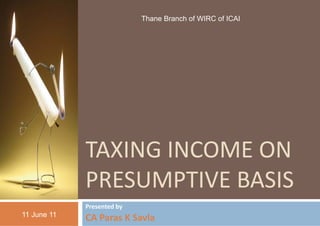 Thane Branch of WIRC of ICAI
                                 e




             TAXING INCOME ON 
                    INCOME ON
             PRESUM
                  MPTIVE BASIS
                  MPTIVE BASIS
             Presented by 
11 June 11
             CA Paras K Savla
 