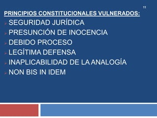 11
PRINCIPIOS CONSTITUCIONALES VULNERADOS:
 SEGURIDAD JURÍDICA
 PRESUNCIÓN DE INOCENCIA
 DEBIDO PROCESO
 LEGÍTIMA DEFENSA
 INAPLICABILIDAD DE LA ANALOGÍA
 NON BIS IN IDEM
 