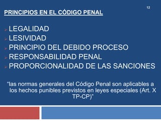 12
PRINCIPIOS EN EL CÓDIGO PENAL
 LEGALIDAD
 LESIVIDAD
 PRINCIPIO DEL DEBIDO PROCESO
 RESPONSABILIDAD PENAL
 PROPORCIONALIDAD DE LAS SANCIONES
“las normas generales del Código Penal son aplicables a
los hechos punibles previstos en leyes especiales (Art. X
TP-CP)”
 