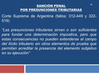 13
Corte Suprema de Argentina (fallos: 312-449 y 322-
519)
“Las presunciones tributarias sirven o son suficientes
para fundar una determinación impositiva, pero que
estas consecuencias no pueden extenderse al campo
del ilícito tributario sin otros elementos de prueba que
permitan acreditar la presencia del elemento subjetivo
en su ejecución”
SANCIÓN PENAL
POR PRESUNCIONES TRIBUTARIAS
 