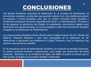 14
Las deudas tributarias presuntas se determinan en un proceso de fiscalización, al
encontrarse causales y evidencias que guardan relación con una posible generación
de ingresos o rentas gravadas, pero que en ningún momento estas causales y
evidencias constituyen el hecho imponible del tributo. La Administración Tributaria a
fin de asegurar el patrimonio del Estado ha establecido mecanismos legales para
determinar una deuda tributaria, el cual es exigible a partir del vencimiento del plazo
otorgado en la Resolución de Determinación.
Las presunciones tributarias tienen efectos para la determinación de los Tributos del
Sistema Tributario Nacional y solo será susceptible de la aplicación de las
infracciones y sanciones que establece el Código Tributario, mas no alcanzan sus
efectos a las sanciones penales.
En la imputación penal de defraudación tributaria con sustento de deudas presuntas,
no existe conducta humana a sancionarse, solo existe una presunción de dicha
conducta. Asimismo no se evidencia el objeto del delito ni existe la certeza que el
bien jurídico protegido se encuentre dañado o lesionado.
CONCLUSIONES
 
