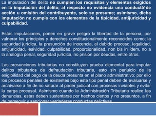 15
La imputación del delito no cumplen los requisitos y elementos exigidos
en la imputación del delito; al respecto no evidencia una conducta de
acción u omisión del contribuyente, solo se presume; asimismo, dicha
imputación no cumple con los elementos de la tipicidad, antijuricidad y
culpabilidad.
Estas imputaciones, ponen en grave peligro la libertad de la persona, por
vulnerar los principios y derechos constitucionalmente reconocidos como; la
seguridad jurídica, la presunción de inocencia, el debido proceso, legalidad,
antijuricidad, lesividad, culpabilidad, proporcionalidad, non bis in ídem, no a
la analogía penal, seguridad jurídica, no prisión por deudas, entre otros.
Las presunciones tributarias no constituyen prueba elemental para imputar
delitos tributarios de defraudación tributaria, esto sin perjuicio de la
exigibilidad del pago de la deuda presunta en el plano administrativo; por ello
los procesos penales de existentes bajo este tipo penal deben de evaluarse y
archivarse a fin de no saturar al poder judicial con procesos inviables y evitar
la carga procesal. Asimismo cuando la Administración Tributaria realice las
denuncias, estas deben sustentarse por hechos ciertos y no presuntos, a fin
de perseguir y sancionar verdaderas conductas delictivas.
 
