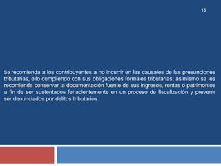 16
Se recomienda a los contribuyentes a no incurrir en las causales de las presunciones
tributarias, ello cumpliendo con sus obligaciones formales tributarias; asimismo se les
recomienda conservar la documentación fuente de sus ingresos, rentas o patrimonios
a fin de ser sustentados fehacientemente en un proceso de fiscalización y prevenir
ser denunciados por delitos tributarios.
 