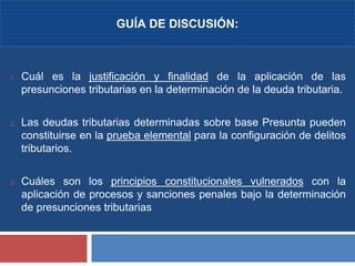 3
1. Cuál es la justificación y finalidad de la aplicación de las
presunciones tributarias en la determinación de la deuda tributaria.
2. Las deudas tributarias determinadas sobre base Presunta pueden
constituirse en la prueba elemental para la configuración de delitos
tributarios.
3. Cuáles son los principios constitucionales vulnerados con la
aplicación de procesos y sanciones penales bajo la determinación
de presunciones tributarias
GUÍA DE DISCUSIÓN:
 