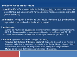 4
PRESUNCIONES TRIBUTARIAS
1.Justificación.- Es el conocimiento del hecho cierto, el cual hace suponer
la existencia que una persona haya obtenido ingresos o rentas gravadas
(presunto hecho).
2.Finalidad.- Asegurar el cobro de una deuda tributaria que posiblemente
haya existido, el cual no fue declarado ni pagado.
3. Aplicación.-
- Cuando se incurran en causales de incumplimiento de obligaciones formales (Art.
64º C.T.). Con excepción el incremento patrimonial no justificado (Art. 91 LIR)
- Cuando se encuentren establecidas en las leyes tributarias. (Art. 65º C.T.)
5. Alcance.- (Artículo 65º-A del Código Tributario).
- Tributos del Sistema Tributario Nacional: Impuesto General a las Ventas e
Impuesto selectivo al consumo, Impuesto a la Renta, Nuevo régimen Único
Simplificado, Impuesto a los Juegos de Casino y Máquinas Tragamonedas.
- Multas de las Tabla de Infracciones Tributarias y Sanciones.
 