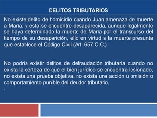 7
.
DELITOS TRIBUTARIOS
No existe delito de homicidio cuando Juan amenaza de muerte
a María, y esta se encuentre desaparecida, aunque legalmente
se haya determinado la muerte de María por el transcurso del
tiempo de su desaparición, ello en virtud a la muerte presunta
que establece el Código Civil (Art. 657 C.C.)
No podría existir delitos de defraudación tributaria cuando no
exista la certeza de que el bien jurídico se encuentra lesionado,
no exista una prueba objetiva, no exista una acción u omisión o
comportamiento punible del deudor tributario.
.
 