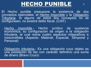 9
El Hecho punible presupone la existencia de dos
conceptos esenciales, el Hecho Imponible y la Obligación
Tributaria. Si alguno de estos dos conceptos no se
configurasen, no existirá delito fiscal. (CIAT)
 Hecho imponible.- Hecho jurídico de sustancia
económica, su configuración da origen a la obligación
tributaria, el cual reúne cuatro aspectos integrativos e
inescindibles (Aspecto: Material, Espacial, Temporal y
Personal)
 Obligación tributaria.- Es una obligación cuyo objeto es
una prestación de dar con carácter definitivo una suma
de dinero (Bravo Ccuci)
HECHO PUNIBLE
 