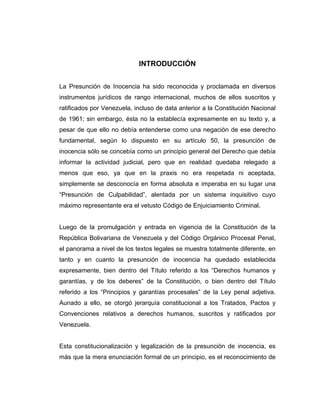 INTRODUCCIÓN
La Presunción de Inocencia ha sido reconocida y proclamada en diversos
instrumentos jurídicos de rango internacional, muchos de ellos suscritos y
ratificados por Venezuela, incluso de data anterior a la Constitución Nacional
de 1961; sin embargo, ésta no la establecía expresamente en su texto y, a
pesar de que ello no debía entenderse como una negación de ese derecho
fundamental, según lo dispuesto en su artículo 50, la presunción de
inocencia sólo se concebía como un principio general del Derecho que debía
informar la actividad judicial, pero que en realidad quedaba relegado a
menos que eso, ya que en la praxis no era respetada ni aceptada,
simplemente se desconocía en forma absoluta e imperaba en su lugar una
“Presunción de Culpabilidad”, alentada por un sistema inquisitivo cuyo
máximo representante era el vetusto Código de Enjuiciamiento Criminal.
Luego de la promulgación y entrada en vigencia de la Constitución de la
República Bolivariana de Venezuela y del Código Orgánico Procesal Penal,
el panorama a nivel de los textos legales se muestra totalmente diferente, en
tanto y en cuanto la presunción de inocencia ha quedado establecida
expresamente, bien dentro del Título referido a los “Derechos humanos y
garantías, y de los deberes” de la Constitución, o bien dentro del Título
referido a los “Principios y garantías procesales” de la Ley penal adjetiva.
Aunado a ello, se otorgó jerarquía constitucional a los Tratados, Pactos y
Convenciones relativos a derechos humanos, suscritos y ratificados por
Venezuela.
Esta constitucionalización y legalización de la presunción de inocencia, es
más que la mera enunciación formal de un principio, es el reconocimiento de
 