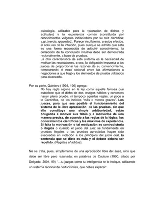psicología, utilizable para la valoración de dichos y
actitudes) y la experiencia común (constituida por
conocimientos vulgares indiscutibles por su raíz científica;
v.gr.,inercia, gravedad). Parece insuficiente, a estos efectos,
el solo uso de la intuición, pues aunque se admita que ésta
es una forma reconocida de adquirir conocimiento, la
corrección de la conclusión intuitiva debe ser demostrada
racionalmente, a base de pruebas.
La otra característica de este sistema es la necesidad de
motivar las resoluciones, o sea, la obligación impuesta a los
jueces de proporcionar las razones de su convencimiento,
demostrando el nexo racional entre las afirmaciones o
negaciones a que llegó y los elementos de prueba utilizados
para alcanzarla.
Por su parte, Quintero (1998, 196) agrega:
No hay regla alguna en la ley como aquella famosa que
establece que el dicho de dos testigos hábiles y contestes
hacen plena prueba, ni tampoco aquellas reglas, un poco a
lo Cantinflas, de los indicios “más o menos graves”. Los
jueces, para que sea posible el funcionamiento del
sistema de la libre apreciación de las pruebas, sin que
ello constituya una simple arbitrariedad, están
obligados a motivar sus fallos y a motivarlos de una
manera precisa, de acuerdo a las reglas de la lógica, los
conocimientos científicos y las máximas de experiencia.
Si falta la motivación o tal motivación es contradictoria
o ilógica o cuando el juicio del juez se fundamente en
pruebas ilegales o las pruebas apreciadas hayan sido
evacuadas en violación a los principios del juicio oral, la
sentencia que se dicte es nula y el debate deberá ser
repetido. (Negritas añadidas).
No se trata, pues, simplemente de una apreciación libre del Juez, sino que
debe ser libre pero razonada; en palabras de Couture (1990, citado por
Delgado, 2004, 99) “…tu juzgas como tu inteligencia te lo indique, utilizando
un sistema racional de deducciones, que debes explicar”.
 