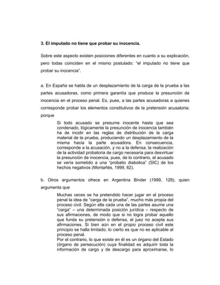 3. El imputado no tiene que probar su inocencia.
Sobre este aspecto existen posiciones diferentes en cuanto a su explicación,
pero todas coinciden en el mismo postulado: “el imputado no tiene que
probar su inocencia”.
a. En España se habla de un desplazamiento de la carga de la prueba a las
partes acusadoras, como primera garantía que produce la presunción de
inocencia en el proceso penal. Es, pues, a las partes acusadoras a quienes
corresponde probar los elementos constitutivos de la pretensión acusatoria;
porque
Si todo acusado se presume inocente hasta que sea
condenado, lógicamente la presunción de inocencia también
ha de incidir en las reglas de distribución de la carga
material de la prueba, produciendo un desplazamiento de la
misma hacia la parte acusadora. En consecuencia,
corresponde a la acusación, y no a la defensa, la realización
de la actividad probatoria de cargo necesaria para desvirtuar
la presunción de inocencia, pues, de lo contrario, el acusado
se vería sometido a una “probatio diabolica” (SIC) de los
hechos negativos (Montañés, 1999, 82).
b. Otros argumentos ofrece en Argentina Binder (1999, 128), quien
argumenta que
Muchas veces se ha pretendido hacer jugar en el proceso
penal la idea de “carga de la prueba”, mucho más propia del
proceso civil. Según ella cada una de las partes asume una
“carga” – una determinada posición jurídica – respecto de
sus afirmaciones, de modo que si no logra probar aquello
que funda su pretensión o defensa, el juez no acepta sus
afirmaciones. Si bien aún en el propio proceso civil este
principio se halla limitado, lo cierto es que no es aplicable al
proceso penal.
Por el contrario, lo que existe en él es un órgano del Estado
(órgano de persecución) cuya finalidad es adquirir toda la
información de cargo y de descargo para aproximarse, lo
 
