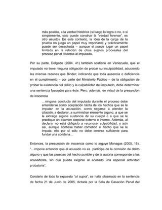 más posible, a la verdad histórica (si luego lo logra o no, o si
simplemente, sólo puede construir la “verdad forense”, es
otro asunto). En este contexto, la idea de la carga de la
prueba no juega un papel muy importante y prácticamente
puede ser desechada – aunque si puede jugar un papel
limitado en la relación de otros sujetos procesales del
proceso penal distintos al imputado.
Por su parte, Delgado (2004, 41) también sostiene en Venezuela, que el
imputado no tiene ninguna obligación de probar su inculpabilidad, aduciendo
las mismas razones que Binder; indicando que toda ausencia o deficiencia
en el cumplimiento – por parte del Ministerio Público – de la obligación de
probar la existencia del delito y la culpabilidad del imputado, debe determinar
una sentencia favorable para éste. Pero, además, en virtud de la presunción
de inocencia
…ninguna conducta del imputado durante el proceso debe
entenderse como aceptación tácita de los hechos que se le
imputan en la acusación, como negarse a atender la
citación, a declarar, a suministrar elemento alguno, a que se
le extraiga alguna sustancia de su cuerpo o a que se le
practique un examen corporal externo o interno. Además, al
declarar no está obligado a reconocer culpabilidad, y aún
así, aunque confiese haber cometido el hecho que se le
imputa, ello por sí sólo no debe tenerse suficiente para
fundar una condena…
Entonces, la presunción de inocencia como lo arguye Monagas (2005, 16),
“…impone entender que el acusado no es partícipe de la comisión de delito
alguno y que las pruebas del hecho punible y de la autoría corresponde a los
acusadores, sin que pueda exigirse al acusado una especial actividad
probatoria”.
Corolario de todo lo expuesto “ut supra”, se halla plasmado en la sentencia
de fecha 21 de Junio de 2005, dictada por la Sala de Casación Penal del
 