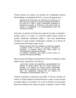 Tribunal Supremo de Justicia, con ponencia de la Magistrada Deyanira
Nieves Bastidas, en Expediente Nº 05-211; y que es del siguiente tenor:
Igualmente [la presunción de inocencia] se traduce en el
hecho de que la carga de la prueba corresponde al Estado y
por tanto es a éste a quien corresponde demostrar la
existencia del hecho, la infracción a una norma penal, la
autoría, la culpabilidad, y la responsabilidad penal del
imputado o acusado.
Ahora bien, en atención al principio de la carga de la prueba, el imputado o
acusado podría, si lo desea, no mencionar palabra alguna durante el
proceso, literalmente mantenerse callado. Y esto está estrechamente
vinculado con aquel precepto constitucional, contenido en el artículo 49,
numeral 5 de la Carta Magna, según el cual:
Ninguna persona podrá ser obligada a confesarse culpable
o declarar contra sí misma, su cónyuge, concubino o
concubina, o pariente dentro del cuarto grado de
consanguinidad y segundo de afinidad.
La confesión solamente será válida si fuere hecha sin
coacción de ninguna naturaleza.
Bajo el sumario del Código de Enjuiciamiento Criminal, la confesión se había
erigido como la “prueba reina”; de modo que
...del enorme universo de expedientes que ingresaban en el
sistema de justicia penal, sólo una ínfima porción era
resuelta, y la mayoría de dichas causas encontraban
desenlace por obsequio de la confesión, que demás está
decir, era ilegalmente inducida por los órganos de
investigación criminal (Bustillos, 2003, 71).
Continúa comentando el reconocido autor (2003, 71-72) que, contrario a lo
anterior, el Código Orgánico Procesal Penal por su parte, no hace mención
en capítulo alguno a la confesión; con lo que se entiende una proscripción
tácita de la confesión como medio de prueba; no obstante, a partir de 1999,
 