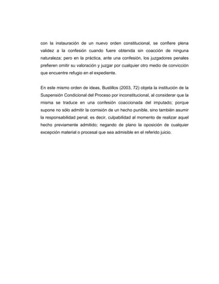 con la instauración de un nuevo orden constitucional, se confiere plena
validez a la confesión cuando fuere obtenida sin coacción de ninguna
naturaleza; pero en la práctica, ante una confesión, los juzgadores penales
prefieren omitir su valoración y juzgar por cualquier otro medio de convicción
que encuentre refugio en el expediente.
En este mismo orden de ideas, Bustillos (2003, 72) objeta la institución de la
Suspensión Condicional del Proceso por inconstitucional, al considerar que la
misma se traduce en una confesión coaccionada del imputado; porque
supone no sólo admitir la comisión de un hecho punible, sino también asumir
la responsabilidad penal, es decir, culpabilidad al momento de realizar aquel
hecho previamente admitido; negando de plano la oposición de cualquier
excepción material o procesal que sea admisible en el referido juicio.
 