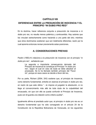 CAPÍTULO VIII
DIFERENCIAS ENTRE LA PRESUNCIÓN DE INOCENCIA Y EL
PRINCIPIO “IN DUBIO PRO REO”
En la doctrina, hacer referencia conjunta a presunción de inocencia e in
dubio pro reo, no resulta menos polémico y controvertido. Hay autores que
los vinculan estrechamente como haciendo a uno parte del otro; mientras
que otros doctrinarios sostienen que son totalmente diferentes; razón por la
cual apremia entonces revisar previamente estas posiciones.
A. CONSIDERACIONES PREVIAS
Paolini (1993,41) relaciona a la presunción de inocencia con el principio “in
dubio pro reo”, señalando que
La segunda e importante consecuencia derivada del
Principio de Inocencia la constituye el Principio “In dubio pro
reo”, según el cual en caso de duda se debe absolver al
procesado. Se le ha llamado también principio del “Favor
rei”, porque en esos casos se decide a favor del reo.
Por su parte, Richani (2004, 243) sostiene que, el principio de inocencia,
como derecho fundamental, entraña en esencia el principio in dubio pro reo,
en razón de que este último “…le impone al juzgador la absolución, si no
llega al convencimiento más allá de toda duda de la culpabilidad del
encausado, sin que con ello se pueda confundir el Principio de Inocencia,
pues con él guarda una relación como criterio auxiliar”.
Igualmente afirma el precitado autor que, el principio in dubio pro reo es un
derecho fundamental que ha sido consagrado en el artículo 24 de la
Constitución de la República Bolivariana de Venezuela, en los siguientes
 