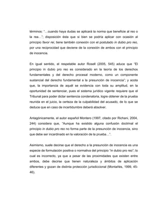 términos: “…cuando haya dudas se aplicará la norma que beneficie al reo o
la rea…”; disposición ésta que si bien se podría aplicar con ocasión al
principio favor rei, tiene también conexión con el postulado in dubio pro reo,
por una reciprocidad que deviene de la conexión de ambos con el principio
de inocencia.
En igual sentido, el respetable autor Rosell (2005, 545) aduce que “El
principio in dubio pro reo es considerado en la teoría de los derechos
fundamentales y del derecho procesal moderno, como un componente
sustancial del derecho fundamental a la presunción de inocencia”; y acota
que, la importancia de aquél se evidencia con toda su amplitud, en la
oportunidad de sentenciar, pues el sistema jurídico vigente requiere que el
Tribunal para poder dictar sentencia condenatoria, logre obtener de la prueba
reunida en el juicio, la certeza de la culpabilidad del acusado, de lo que se
deduce que en caso de incertidumbre deberá absolver.
Antagónicamente, el autor español Montero (1997, citado por Richani, 2004,
244) considera que, “Aunque ha existido alguna confusión doctrinal el
principio in dubio pro reo no forma parte de la presunción de inocencia, sino
que debe ser incardinado en la valoración de la prueba…”.
Asimismo, suele decirse que el derecho a la presunción de inocencia es una
especie de formulación positiva o normativa del principio “in dubio pro reo”; lo
cual es incorrecto, ya que a pesar de las proximidades que existen entre
ambos, debe decirse que tienen naturaleza y ámbitos de aplicación
diferentes y gozan de distinta protección jurisdiccional (Montañés, 1999, 45-
46).
 