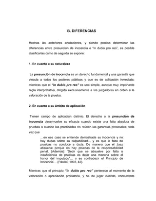 B. DIFERENCIAS
Hechas las anteriores anotaciones, y siendo preciso determinar las
diferencias entre presunción de inocencia e “in dubio pro reo”, es posible
clasificarlas como de seguida se expone:
1. En cuanto a su naturaleza
La presunción de inocencia es un derecho fundamental y una garantía que
vincula a todos los poderes públicos y que es de aplicación inmediata;
mientras que el “in dubio pro reo” es una simple, aunque muy importante
regla interpretativa, dirigida exclusivamente a los juzgadores en orden a la
valoración de la prueba.
2. En cuanto a su ámbito de aplicación
Tienen campo de aplicación distinto. El derecho a la presunción de
inocencia desenvuelve su eficacia cuando existe una falta absoluta de
pruebas o cuando las practicadas no reúnen las garantías procesales; toda
vez que
…en ese caso se entiende demostrada su inocencia y no
hay dudas sobre su culpabilidad… y es que la falta de
pruebas no conduce a duda. De manera que el Juez
absuelve porque no hay pruebas de la responsabilidad
penal. [Además] “Decir que se absuelve por falta o
insuficiencia de pruebas es dejar una mancha sobre el
honor del imputado”… y es contradecir el Principio de
Inocencia… (Paolini, 1993, 42).
Mientras que el principio “in dubio pro reo” pertenece al momento de la
valoración o apreciación probatoria, y ha de jugar cuando, concurrente
 