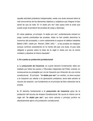 aquella actividad probatoria indispensable, exista una duda racional sobre la
real concurrencia de los elementos objetivos y subjetivos que integran el tipo
penal de que se trate. El “in dubio pro reo” sólo opera ante la duda que
pueda surgir al ponderar las pruebas de cargo y descargo.
En otras palabras, el principio “in dubio pro reo”, evidentemente entrará en
juego cuando practicadas las pruebas, éstas no han podido desvirtuar la
inocencia del procesado; o como sabiamente lo expone el célebre tratadista
Bettiol (1997, citado por Richani, 2004, 245): “…si las pruebas se malogran
aunque continúe subsistiendo en la mente del juez una duda, el juez está
obligado a guiarse sobre la base de la regla in dubio pro reo et contra
civitatem y absolver al mismo imputado”.
3. En cuanto su protección jurisdiccional
a. La presunción de inocencia, en cuanto derecho fundamental, debe ser
tutelado por todos los jueces y Tribunales integrantes del Poder Judicial, en
consecuencia es protegible por vía de Casación por infracción de una norma
constitucional. El principio “in dubio pro reo”, en cambio, no tiene acceso
a la Casación por afectar a la apreciación probatoria, tema éste extraño al
recurso de casación, con fundamento en el principio de libre valoración de la
prueba.
b. El derecho fundamental a la presunción de inocencia goza de la
protección del recurso de Amparo Constitucional. No ocurre lo mismo con la
regla del “in dubio pro reo”, que como axioma o principio jurídico es
absolutamente ajeno a la jurisdicción constitucional.
 