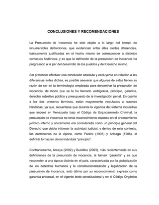 CONCLUSIONES Y RECOMENDACIONES
La Presunción de Inocencia ha sido objeto a lo largo del tiempo de
innumerables definiciones, que evidencian entre ellas ciertas diferencias,
básicamente justificadas en el hecho mismo de corresponder a distintos
contextos históricos; y es que la definición de la presunción de inocencia ha
progresado a la par del desarrollo de los pueblos y del Derecho mismo.
Sin pretender efectuar una conclusión absoluta y excluyente en relación a las
diferencias antes dichas, es posible aseverar que algunas de estas tienen su
razón de ser en la terminología empleada para denominar la presunción de
inocencia, de modo que se la ha llamado verbigracia, principio, garantía,
derecho subjetivo público y presupuesto de la investigación penal. En cuanto
a los dos primeros términos, están mayormente vinculados a razones
históricas; ya que, recuérdese que durante la vigencia del sistema inquisitivo
que imperó en Venezuela bajo el Código de Enjuiciamiento Criminal, la
presunción de inocencia no tenía reconocimiento expreso en el ordenamiento
jurídico interno y únicamente era considerada como un principio general del
Derecho que debía informar la actividad judicial; y dentro de este contexto,
los doctrinarios de la época, como Paolini (1993) y Arteaga (1986), al
definirla lo hacían denominándola “principio”.
Contrariamente, Arcaya (2002) y Bustillos (2003), más recientemente en sus
definiciones de la presunción de inocencia, la llaman “garantía” y es que
responden a una época distinta en el país, caracterizada por la globalización
de los derechos humanos y la constitucionalización y legalización de la
presunción de inocencia, esto último por su reconocimiento expreso como
garantía procesal, en el vigente texto constitucional y en el Código Orgánico
 