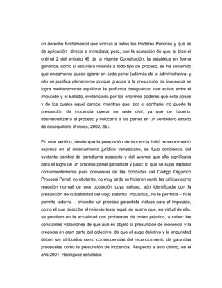 un derecho fundamental que vincula a todos los Poderes Públicos y que es
de aplicación directa e inmediata; pero, con la acotación de que, si bien el
ordinal 2 del artículo 49 de la vigente Constitución, la establece en forma
genérica, como si estuviera referida a todo tipo de proceso, se ha sostenido
que únicamente puede operar en sede penal (además de la administrativa) y
ello se justifica plenamente porque gracias a la presunción de inocencia se
logra medianamente equilibrar la profunda desigualdad que existe entre el
imputado y el Estado, evidenciada por los enormes poderes que éste posee
y de los cuales aquél carece; mientras que, por el contrario, no puede la
presunción de inocencia operar en sede civil, ya que de hacerlo,
desnaturalizaría el proceso y colocaría a las partes en un verdadero estado
de desequilibrio (Febres, 2002, 85).
En este sentido, desde que la presunción de inocencia halló reconocimiento
expreso en el ordenamiento jurídico venezolano, se tuvo conciencia del
evidente cambio de paradigma acaecido y del avance que ello significaba
para el logro de un proceso penal garantista y justo; lo que se supo explotar
convenientemente para convencer de las bondades del Código Orgánico
Procesal Penal; no obstante, no muy tarde se hicieron sentir las críticas como
reacción normal de una población cuya cultura, aún identificada con la
presunción de culpabilidad del viejo sistema inquisitivo, no le permitía – ni le
permite todavía – entender un proceso garantista incluso para el imputado,
como el que describe el referido texto legal; de suerte que, en virtud de ello,
se perciben en la actualidad dos problemas de orden práctico, a saber: las
constantes violaciones de que aún es objeto la presunción de inocencia y la
creencia en gran parte del colectivo, de que el auge delictivo y la impunidad
deben ser atribuidos como consecuencias del reconocimiento de garantías
procesales como la presunción de inocencia. Respecto a esto último, en el
año 2001, Rodríguez señalaba:
 
