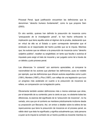 Procesal Penal. Igual justificación encuentran las definiciones que la
denominan “derecho humano fundamental”, como la que propone Sain
(2003).
En otro sentido, quienes han definido la presunción de inocencia como
“presupuesto de la investigación penal”, lo han hecho enfocando la
implicación que tiene aquélla sobre el régimen de la prueba, destacando que
en virtud de ella es al Estado a quien corresponde demostrar que el
sindicado es el responsable del hecho punible que se le imputa. Mientras
que, los autores que se refieren a la presunción de inocencia como “derecho
subjetivo público”, resaltan su exigibilidad, en tanto que faculta o autoriza al
imputado para exigir el trato de inocente y ser juzgado como tal a través de
un debido y justo proceso penal.
Las diferencias “in comento” son asimismo apreciables, al comparar la
nacionalidad de los autores que plantean las definiciones, pues es notable
por ejemplo, que las definiciones que ofrecen autores españoles como Luzón
(1991), Montero (1997) y Pico (1997), son reflejo de una legislación que tuvo
un progreso más acelerado en cuanto a la presunción de inocencia se
refiere, en comparación con la legislación patria.
Obviamente también existen definiciones más o menos extensas que otras,
por el desarrollo de su contenido; pero lo cierto es que, no obstante todas las
diferencias, la esencia del significado de la “presunción de inocencia”, no ha
variado, sino que por el contrario se mantiene prácticamente incólume desde
su proposición por Beccaría. Así, sin entrar a detallar sobre la esfera de las
repercusiones que tiene la presunción de inocencia en el proceso penal, es
válido decir que ésta ha significado y significa actualmente que, toda persona
a quien se le impute la comisión de un hecho punible es inocente mientras no
 