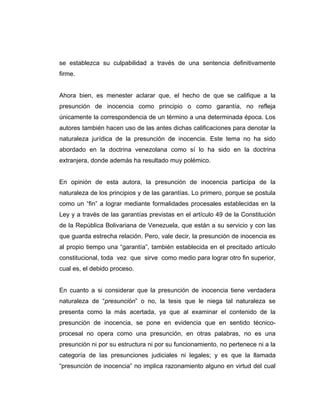 se establezca su culpabilidad a través de una sentencia definitivamente
firme.
Ahora bien, es menester aclarar que, el hecho de que se califique a la
presunción de inocencia como principio o como garantía, no refleja
únicamente la correspondencia de un término a una determinada época. Los
autores también hacen uso de las antes dichas calificaciones para denotar la
naturaleza jurídica de la presunción de inocencia. Este tema no ha sido
abordado en la doctrina venezolana como sí lo ha sido en la doctrina
extranjera, donde además ha resultado muy polémico.
En opinión de esta autora, la presunción de inocencia participa de la
naturaleza de los principios y de las garantías. Lo primero, porque se postula
como un “fin” a lograr mediante formalidades procesales establecidas en la
Ley y a través de las garantías previstas en el artículo 49 de la Constitución
de la República Bolivariana de Venezuela, que están a su servicio y con las
que guarda estrecha relación. Pero, vale decir, la presunción de inocencia es
al propio tiempo una “garantía”, también establecida en el precitado artículo
constitucional, toda vez que sirve como medio para lograr otro fin superior,
cual es, el debido proceso.
En cuanto a si considerar que la presunción de inocencia tiene verdadera
naturaleza de “presunción” o no, la tesis que le niega tal naturaleza se
presenta como la más acertada, ya que al examinar el contenido de la
presunción de inocencia, se pone en evidencia que en sentido técnico-
procesal no opera como una presunción, en otras palabras, no es una
presunción ni por su estructura ni por su funcionamiento, no pertenece ni a la
categoría de las presunciones judiciales ni legales; y es que la llamada
“presunción de inocencia” no implica razonamiento alguno en virtud del cual
 