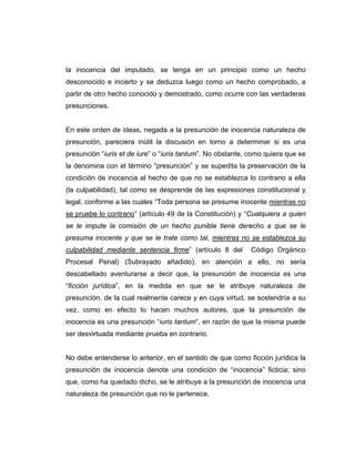 la inocencia del imputado, se tenga en un principio como un hecho
desconocido e incierto y se deduzca luego como un hecho comprobado, a
partir de otro hecho conocido y demostrado, como ocurre con las verdaderas
presunciones.
En este orden de ideas, negada a la presunción de inocencia naturaleza de
presunción, pareciera inútil la discusión en torno a determinar si es una
presunción “iuris et de iure” o “iuris tantum”. No obstante, como quiera que se
la denomina con el término “presunción” y se supedita la preservación de la
condición de inocencia al hecho de que no se establezca lo contrario a ella
(la culpabilidad), tal como se desprende de las expresiones constitucional y
legal, conforme a las cuales “Toda persona se presume inocente mientras no
se pruebe lo contrario” (artículo 49 de la Constitución) y “Cualquiera a quien
se le impute la comisión de un hecho punible tiene derecho a que se le
presuma inocente y que se le trate como tal, mientras no se establezca su
culpabilidad mediante sentencia firme” (artículo 8 del Código Orgánico
Procesal Penal) (Subrayado añadido); en atención a ello, no sería
descabellado aventurarse a decir que, la presunción de inocencia es una
“ficción jurídica”, en la medida en que se le atribuye naturaleza de
presunción, de la cual realmente carece y en cuya virtud, se sostendría a su
vez, como en efecto lo hacen muchos autores, que la presunción de
inocencia es una presunción “iuris tantum”, en razón de que la misma puede
ser desvirtuada mediante prueba en contrario.
No debe entenderse lo anterior, en el sentido de que como ficción jurídica la
presunción de inocencia denote una condición de “inocencia” ficticia; sino
que, como ha quedado dicho, se le atribuye a la presunción de inocencia una
naturaleza de presunción que no le pertenece.
 