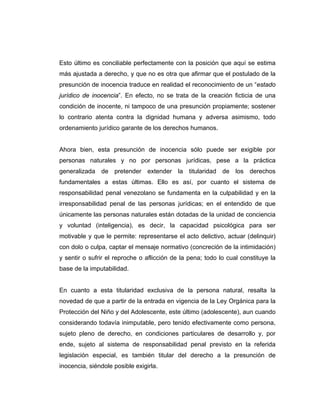 Esto último es conciliable perfectamente con la posición que aquí se estima
más ajustada a derecho, y que no es otra que afirmar que el postulado de la
presunción de inocencia traduce en realidad el reconocimiento de un “estado
jurídico de inocencia”. En efecto, no se trata de la creación ficticia de una
condición de inocente, ni tampoco de una presunción propiamente; sostener
lo contrario atenta contra la dignidad humana y adversa asimismo, todo
ordenamiento jurídico garante de los derechos humanos.
Ahora bien, esta presunción de inocencia sólo puede ser exigible por
personas naturales y no por personas jurídicas, pese a la práctica
generalizada de pretender extender la titularidad de los derechos
fundamentales a estas últimas. Ello es así, por cuanto el sistema de
responsabilidad penal venezolano se fundamenta en la culpabilidad y en la
irresponsabilidad penal de las personas jurídicas; en el entendido de que
únicamente las personas naturales están dotadas de la unidad de conciencia
y voluntad (inteligencia), es decir, la capacidad psicológica para ser
motivable y que le permite: representarse el acto delictivo, actuar (delinquir)
con dolo o culpa, captar el mensaje normativo (concreción de la intimidación)
y sentir o sufrir el reproche o aflicción de la pena; todo lo cual constituye la
base de la imputabilidad.
En cuanto a esta titularidad exclusiva de la persona natural, resalta la
novedad de que a partir de la entrada en vigencia de la Ley Orgánica para la
Protección del Niño y del Adolescente, este último (adolescente), aun cuando
considerando todavía inimputable, pero tenido efectivamente como persona,
sujeto pleno de derecho, en condiciones particulares de desarrollo y, por
ende, sujeto al sistema de responsabilidad penal previsto en la referida
legislación especial, es también titular del derecho a la presunción de
inocencia, siéndole posible exigirla.
 