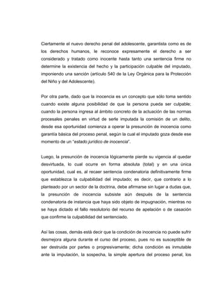 Ciertamente el nuevo derecho penal del adolescente, garantista como es de
los derechos humanos, le reconoce expresamente el derecho a ser
considerado y tratado como inocente hasta tanto una sentencia firme no
determine la existencia del hecho y la participación culpable del imputado,
imponiendo una sanción (artículo 540 de la Ley Orgánica para la Protección
del Niño y del Adolescente).
Por otra parte, dado que la inocencia es un concepto que sólo toma sentido
cuando existe alguna posibilidad de que la persona pueda ser culpable;
cuando la persona ingresa al ámbito concreto de la actuación de las normas
procesales penales en virtud de serle imputada la comisión de un delito,
desde esa oportunidad comienza a operar la presunción de inocencia como
garantía básica del proceso penal, según la cual el imputado goza desde ese
momento de un “estado jurídico de inocencia”.
Luego, la presunción de inocencia lógicamente pierde su vigencia al quedar
desvirtuada, lo cual ocurre en forma absoluta (total) y en una única
oportunidad, cual es, al recaer sentencia condenatoria definitivamente firme
que establezca la culpabilidad del imputado; es decir, que contrario a lo
planteado por un sector de la doctrina, debe afirmarse sin lugar a dudas que,
la presunción de inocencia subsiste aún después de la sentencia
condenatoria de instancia que haya sido objeto de impugnación, mientras no
se haya dictado el fallo resolutorio del recurso de apelación o de casación
que confirme la culpabilidad del sentenciado.
Así las cosas, demás está decir que la condición de inocencia no puede sufrir
desmejora alguna durante el curso del proceso, pues no es susceptible de
ser destruida por partes o progresivamente; dicha condición es inmutable
ante la imputación, la sospecha, la simple apertura del proceso penal, los
 