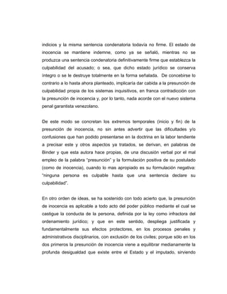 indicios y la misma sentencia condenatoria todavía no firme. El estado de
inocencia se mantiene indemne, como ya se señaló, mientras no se
produzca una sentencia condenatoria definitivamente firme que establezca la
culpabilidad del acusado; o sea, que dicho estado jurídico se conserva
íntegro o se le destruye totalmente en la forma señalada. De concebirse lo
contrario a lo hasta ahora planteado, implicaría dar cabida a la presunción de
culpabilidad propia de los sistemas inquisitivos, en franca contradicción con
la presunción de inocencia y, por lo tanto, nada acorde con el nuevo sistema
penal garantista venezolano.
De este modo se concretan los extremos temporales (inicio y fin) de la
presunción de inocencia, no sin antes advertir que las dificultades y/o
confusiones que han podido presentarse en la doctrina en la labor tendiente
a precisar este y otros aspectos ya tratados, se derivan, en palabras de
Binder y que esta autora hace propias, de una discusión verbal por el mal
empleo de la palabra “presunción” y la formulación positiva de su postulado
(como de inocencia), cuando lo mas apropiado es su formulación negativa:
“ninguna persona es culpable hasta que una sentencia declare su
culpabilidad”.
En otro orden de ideas, se ha sostenido con todo acierto que, la presunción
de inocencia es aplicable a todo acto del poder público mediante el cual se
castigue la conducta de la persona, definida por la ley como infractora del
ordenamiento jurídico; y que en este sentido, despliega justificada y
fundamentalmente sus efectos protectores, en los procesos penales y
administrativos disciplinarios, con exclusión de los civiles; porque sólo en los
dos primeros la presunción de inocencia viene a equilibrar medianamente la
profunda desigualdad que existe entre el Estado y el imputado, sirviendo
 