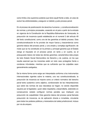 como límite a los supremos poderes que tiene aquél frente a éste, en aras de
excluir las arbitrariedades y asegurar un debido y justo proceso penal.
En el proceso de positivización de derechos humanos y constitucionalización
de normas y principios procesales, acaecido en el país a partir de la entrada
en vigencia de la Constitución de la República Bolivariana de Venezuela, la
presunción de inocencia quedó establecida en el numeral 2 del artículo 49
del texto constitucional, como una de las garantías al debido proceso. Esta
constitucionalización le ha provisto de mayor fuerza y trascendencia como
garantía básica del proceso penal, y una amplia y compleja significación; de
modo que se ha constituido en la primera y principal garantía que el Estado
otorga al imputado en el proceso penal, en tanto y en cuanto, es el
presupuesto básico de todas las demás garantías; característica ésta propia
de todo Estado Social Democrático de Derecho y de Justicia, en los que
resulta esencial que los inocentes estén en todo caso protegidos frente a
condenas infundadas; mientras que es suficiente que los culpables sean
generalmente castigados.
De la misma forma como exige ser interpretada conforme a los instrumentos
internacionales vigentes sobre la materia, una vez constitucionalizada, la
presunción de inocencia se impone como un criterio normativo del derecho
penal tanto sustantivo como adjetivo, condicionador de las interpretaciones
que sobre las normas de esa naturaleza se hagan; no siendo disponible
siquiera por el legislador, quien debe respetarla y desarrollarla, estándole en
consecuencia vedado configurar normas penales que impliquen una
presunción de culpabilidad. Esta garantía básica del proceso penal llamada
presunción de inocencia, es de aplicación directa e inmediata, vinculante
para todos los poderes públicos y merecedora de tutela jurisdiccional, incluso
por vía de amparo.
 
