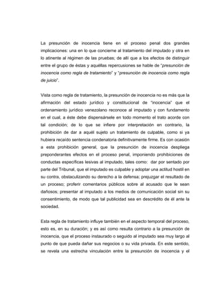 La presunción de inocencia tiene en el proceso penal dos grandes
implicaciones: una en lo que concierne al tratamiento del imputado y otra en
lo atinente al régimen de las pruebas; de allí que a los efectos de distinguir
entre el grupo de éstas y aquéllas repercusiones se hable de “presunción de
inocencia como regla de tratamiento” y “presunción de inocencia como regla
de juicio”.
Vista como regla de tratamiento, la presunción de inocencia no es más que la
afirmación del estado jurídico y constitucional de “inocencia” que el
ordenamiento jurídico venezolano reconoce al imputado y con fundamento
en el cual, a éste debe dispensársele en todo momento el trato acorde con
tal condición; de lo que se infiere por interpretación en contrario, la
prohibición de dar a aquél sujeto un tratamiento de culpable, como si ya
hubiera recaído sentencia condenatoria definitivamente firme. Es con ocasión
a esta prohibición general, que la presunción de inocencia despliega
preponderantes efectos en el proceso penal, imponiendo prohibiciones de
conductas específicas lesivas al imputado, tales como: dar por sentado por
parte del Tribunal, que el imputado es culpable y adoptar una actitud hostil en
su contra, obstaculizando su derecho a la defensa; prejuzgar el resultado de
un proceso; proferir comentarios públicos sobre al acusado que le sean
dañosos; presentar al imputado a los medios de comunicación social sin su
consentimiento, de modo que tal publicidad sea en descrédito de él ante la
sociedad.
Esta regla de tratamiento influye también en el aspecto temporal del proceso,
esto es, en su duración; y es así como resulta contrario a la presunción de
inocencia, que el proceso instaurado o seguido al imputado sea muy largo al
punto de que pueda dañar sus negocios o su vida privada. En este sentido,
se revela una estrecha vinculación entre la presunción de inocencia y el
 