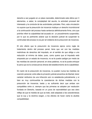 derecho a ser juzgado en un plazo razonable, determinado este último por 3
elementos, a saber, la complejidad del asunto, la actividad procesal del
interesado y la conducta de las autoridades judiciales. Pero, esta vinculación
no supone que la presunción de inocencia implique un derecho incondicional
a la continuación del proceso hasta sentencia definitivamente firme, sino que
prohíbe inferir la culpabilidad del acusado en un procedimiento suspendido;
por lo que es pertinente aclarar que la decisión judicial de suspender la
continuidad del proceso no es per sé violatoria de la presunción de inocencia.
El otro efecto que la presunción de inocencia ejerce como regla de
tratamiento dentro del proceso penal, tiene que ver con las medidas
restrictivas de derechos del imputado, en el sentido de que obliga a una
reducción al mínimo de éstas; pues, como quiera que el imputado está
amparado por un estado de inocencia, no se le puede castigar por medio de
las medidas de coerción personal, en otras palabras, no se le puede anticipar
la pena que es la consecuencia directa del establecimiento de la culpabilidad.
En razón de la presunción de inocencia, no pueden nunca las medidas de
coerción personal, entre ellas la privación judicial preventiva de libertad, tener
carácter retributivo de una infracción aún no establecida judicialmente; y si
bien es muy controvertida la coexistencia de dichas medidas con la
presunción de inocencia, basta y es suficiente decir que ambas son
compatibles entre sí, siempre que las primeras se adopten por resolución
fundada en Derecho, basada en un juicio de razonabilidad que sea claro
reflejo de que la medida de que se trate, está adaptada a las características
que la Ley y la doctrina exigen, a los efectos de hacer cierta la aludida
compatibilidad.
 