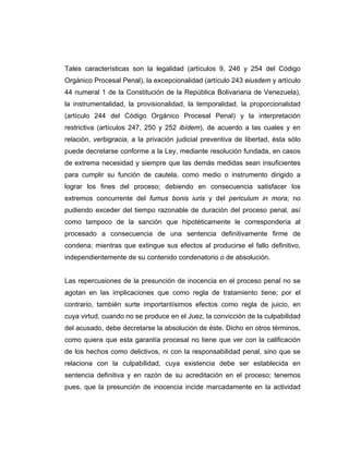 Tales características son la legalidad (artículos 9, 246 y 254 del Código
Orgánico Procesal Penal), la excepcionalidad (artículo 243 eiusdem y artículo
44 numeral 1 de la Constitución de la República Bolivariana de Venezuela),
la instrumentalidad, la provisionalidad, la temporalidad, la proporcionalidad
(artículo 244 del Código Orgánico Procesal Penal) y la interpretación
restrictiva (artículos 247, 250 y 252 ibídem), de acuerdo a las cuales y en
relación, verbigracia, a la privación judicial preventiva de libertad, ésta sólo
puede decretarse conforme a la Ley, mediante resolución fundada, en casos
de extrema necesidad y siempre que las demás medidas sean insuficientes
para cumplir su función de cautela, como medio o instrumento dirigido a
lograr los fines del proceso; debiendo en consecuencia satisfacer los
extremos concurrente del fumus bonis iuris y del periculum in mora; no
pudiendo exceder del tiempo razonable de duración del proceso penal, así
como tampoco de la sanción que hipotéticamente le correspondería al
procesado a consecuencia de una sentencia definitivamente firme de
condena; mientras que extingue sus efectos al producirse el fallo definitivo,
independientemente de su contenido condenatorio o de absolución.
Las repercusiones de la presunción de inocencia en el proceso penal no se
agotan en las implicaciones que como regla de tratamiento tiene; por el
contrario, también surte importantísimos efectos como regla de juicio, en
cuya virtud, cuando no se produce en el Juez, la convicción de la culpabilidad
del acusado, debe decretarse la absolución de éste. Dicho en otros términos,
como quiera que esta garantía procesal no tiene que ver con la calificación
de los hechos como delictivos, ni con la responsabilidad penal, sino que se
relaciona con la culpabilidad, cuya existencia debe ser establecida en
sentencia definitiva y en razón de su acreditación en el proceso; tenemos
pues, que la presunción de inocencia incide marcadamente en la actividad
 