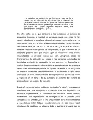 …el principio de presunción de inocencia, que va de la
mano con el principio de afirmación de la libertad, ha
generado intensas críticas por parte de muchas personas,
en el sentido de afirmar que el auge delictivo “se debe” o “es
por culpa” del Código Orgánico Procesal Penal, que
contiene tales principios… (p. 53).
Por otra parte, en lo que concierne a las violaciones al derecho de
presumirse inocente, la realidad en Venezuela revela que éstas no han
cesado, siendo que la autoría de tales actos trasgresores recae tanto en los
particulares, como en los mismos operadores de justicia y demás miembros
del sistema penal; el cual aún no da visos de lograr superar su marcado
carácter selectivo en el ejercicio del ius puniendi, lo que se traduce en un
escenario propicio para que tengan lugar las violaciones antes dichas,
materializadas en diversos hechos que van, verbigracia, desde los
linchamientos; la atribución de culpas y las condenas anticipadas de
imputados, mediante la publicación de sus nombres y/o fotografías en
medios de comunicación social amarillistas y sensacionalistas; los arrestos y
detenciones arbitrarias por parte de los órganos de policía; el decreto judicial
de medidas cautelares desproporcionadas o irrazonables, o que siendo
adecuadas “ab initio” se convierten en desproporcionadas por falta de control
y vigilancia en el tiempo de su duración; el aumento del número de
procesados en las cárceles del país, etc.
Puede afirmarse que ambos problemas planteados “ut supra” y que ponen de
manifiesto una clara incongruencia o divorcio entre una legislación que
reconoce expresamente la presunción de inocencia, como derecho
fundamental con implicaciones de envergadura en el proceso penal
venezolano, por un lado y, por el otro, una población cuyas representaciones
y expectativas distan todavía considerablemente de ese marco legal,
dificultando la posibilidad de alcanzar todo el avance o progreso que se
 
