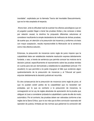 inevitable”, explicitada por la llamada Teoría del Inevitable Descubrimiento,
que es la más aceptada al respecto.
Ahora bien, ante la dificultad real de sustraer los efectos psicológicos que en
el juzgador puedan llegar a tener las pruebas ilícitas y las conexas a éstas
por relación causal, la doctrina ha propuesto diferentes soluciones al
considerar insuficiente la simple declaratoria de ineficacia de dichas pruebas;
de suerte que, en atención a la presunción de inocencia y conforme a la tesis
con mayor aceptación, resulta imprescindible la Motivación de la sentencia
como más efectiva solución.
Entonces, la presunción de inocencia como regla de juicio impone que la
culpabilidad debe ser establecida mediante resolución expresa debidamente
fundada, o sea, a través de sentencia que permita conocer los motivos de la
decisión judicial, específicamente el razonamiento sobre las pruebas tenidas
en cuenta para dar por demostrada y establecida la culpabilidad (artículo 173
eiusdem); lo que permitirá a la parte impugnar el fallo que evidencie algún
quebrantamiento de la presunción de inocencia y al Tribunal ad quem
enjuiciar debidamente la decisión judicial así recurrida.
Es otra consecuencia de la presunción de inocencia como regla de juicio, el
que no puedan existir partes de la culpabilidad que no necesiten ser
probadas, por lo que es contrario a la presunción de inocencia, la
consagración en la Ley de reglas absolutas de apreciación de la prueba que
obliguen al Juez a considerar probada la culpabilidad o parte de ella de modo
automático. Por el contrario, las pruebas deben ser valoradas conforme a las
reglas de la Sana Crítica, que no es más que la libre convicción razonada del
operador de justicia, limitada por las normas que gobiernan la corrección del
 