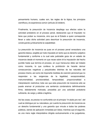 pensamiento humano, cuales son, las reglas de la lógica, los principios
científicos y la experiencia común (artículo 22 ibídem).
Finalmente, la presunción de inocencia despliega sus efectos sobre la
actividad probatoria en el proceso penal, destacando que el Imputado no
tiene que probar su inocencia, sino que es el Estado a quien corresponde
llevar a cabo dicha actividad para desvirtuar la presunción de inocencia,
construyendo jurídicamente la culpabilidad.
La presunción de inocencia es pues en el proceso penal venezolano una
garantía básica, exigible por todo imputado en tanto que es derecho subjetivo
fundamental y conforme a la cual este justiciable goza de un estado de
inocencia desde el momento en que recae sobre él la imputación del hecho
punible hasta que termina el proceso, en cuyo transcurso debe ser tratado
como inocente, lo que conlleva la prohibición de hacerle derivar
consecuencias negativas y perjudiciales distintas de las naturales del
proceso mismo, así como de imponerle medidas de coerción personal que no
respondan a las exigencias de la legalidad, excepcionalidad,
instrumentalidad, provisionalidad, temporalidad, proporcionalidad e
interpretación restrictiva; toda vez que esta presunción de inocencia sólo se
puede enervar al producirse una sentencia condenatoria definitivamente
firme, debidamente motivada, precedida por una actividad probatoria
suficiente, de cargo y válida o legítima.
Así las cosas, es preciso no confundirla con el principio “In dubio pro reo”, del
cual se distingue por su naturaleza, por cuanto la presunción de inocencia es
un derecho fundamental y una garantía que vincula a todos los poderes
públicos, siendo de aplicación inmediata por éstos; mientras que el segundo,
es una mera regla interpretativa dirigida exclusivamente a los juzgadores.
 
