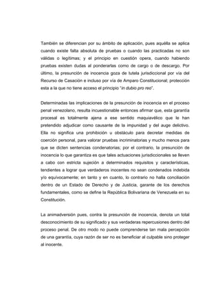 También se diferencian por su ámbito de aplicación, pues aquélla se aplica
cuando existe falta absoluta de pruebas o cuando las practicadas no son
válidas o legítimas; y el principio en cuestión opera, cuando habiendo
pruebas existen dudas al ponderarlas como de cargo o de descargo. Por
último, la presunción de inocencia goza de tutela jurisdiccional por vía del
Recurso de Casación e incluso por vía de Amparo Constitucional; protección
esta a la que no tiene acceso el principio “in dubio pro reo”.
Determinadas las implicaciones de la presunción de inocencia en el proceso
penal venezolano, resulta incuestionable entonces afirmar que, esta garantía
procesal es totalmente ajena a ese sentido maquiavélico que le han
pretendido adjudicar como causante de la impunidad y del auge delictivo.
Ella no significa una prohibición u obstáculo para decretar medidas de
coerción personal, para valorar pruebas incriminatorias y mucho menos para
que se dicten sentencias condenatorias; por el contrario, la presunción de
inocencia lo que garantiza es que tales actuaciones jurisdiccionales se lleven
a cabo con estricta sujeción a determinados requisitos y características,
tendientes a lograr que verdaderos inocentes no sean condenados indebida
y/o equívocamente; en tanto y en cuanto, lo contrario no halla conciliación
dentro de un Estado de Derecho y de Justicia, garante de los derechos
fundamentales, como se define la República Bolivariana de Venezuela en su
Constitución.
La animadversión pues, contra la presunción de inocencia, denota un total
desconocimiento de su significado y sus verdaderas repercusiones dentro del
proceso penal. De otro modo no puede comprenderse tan mala percepción
de una garantía, cuya razón de ser no es beneficiar al culpable sino proteger
al inocente.
 