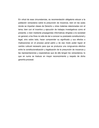En virtud de esas circunstancias, es recomendación obligatoria educar a la
población venezolana sobre la presunción de inocencia, bien en las aulas
donde se impartan clases de Derecho u otras materias relacionadas con el
tema; bien con el incentivo y ejecución de trabajos investigativos como el
presente; o bien mediante propagandas informativas dirigidas a la sociedad
en general; a los fines no sólo de dar a conocer su postulado constitucional y
legal, sino sobre todo, hacer comprender su significado y sus efectos o
implicaciones en el proceso penal patrio y de ese modo poder lograr el
cambio cultural necesario para que se produzca una congruencia efectiva
entre la constitucionalización y legalización de la presunción de inocencia y
las representaciones y expectativas que de ella tengan los venezolanos; lo
que en suma se traduce en mayor reconocimiento y respeto de dicha
garantía procesal.
 