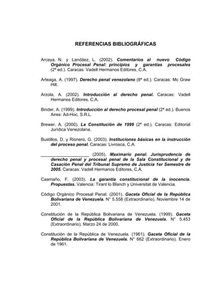 REFERENCIAS BIBLIOGRÁFICAS
Arcaya, N. y Landáez, L. (2002). Comentarios al nuevo Código
Orgánico Procesal Penal: principios y garantías procesales
(2ª ed.). Caracas: Vadell Hermanos Editores, C.A.
Arteaga, A. (1997). Derecho penal venezolano (8ª ed.). Caracas: Mc Graw
Hill.
Arzola, A. (2002). Introducción al derecho penal. Caracas: Vadell
Hermanos Editores, C.A.
Binder, A. (1999). Introducción al derecho procesal penal (2ª ed.). Buenos
Aires: Ad-Hoc, S.R.L.
Brewer, A. (2000). La Constitución de 1999 (2ª ed.). Caracas: Editorial
Jurídica Venezolana.
Bustillos, D. y Rionero, G. (2003). Instituciones básicas en la instrucción
del proceso penal. Caracas: Livrosca, C.A.
____________________ (2005). Maximario penal. Jurisprudencia de
derecho penal y procesal penal de la Sala Constitucional y de
Casación Penal del Tribunal Supremo de Justicia 1er Semestre de
2005. Caracas: Vadell Hermanos Editores, C.A.
Caamaño, F. (2003). La garantía constitucional de la inocencia.
Propuestas. Valencia: Tirant lo Blanch y Universitat de Valencia.
Código Orgánico Procesal Penal. (2001). Gaceta Oficial de la República
Bolivariana de Venezuela. N° 5.558 (Extraordinario). Noviembre 14 de
2001.
Constitución de la República Bolivariana de Venezuela. (1999). Gaceta
Oficial de la República Bolivariana de Venezuela. N° 5.453
(Extraordinario). Marzo 24 de 2000.
Constitución de la República de Venezuela. (1961). Gaceta Oficial de la
República Bolivariana de Venezuela. N° 662 (Extraordinario). Enero
de 1961.
 