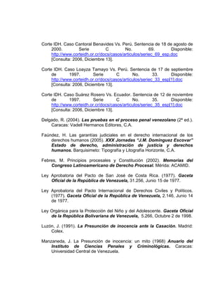 Corte IDH. Caso Cantoral Benavides Vs. Perú. Sentencia de 18 de agosto de
2000. Serie C No. 69. Disponible:
http://www.corteidh.or.cr/docs/casos/articulos/seriec_69_esp.doc
[Consulta: 2006, Diciembre 13].
Corte IDH. Caso Loayza Tamayo Vs. Perú. Sentencia de 17 de septiembre
de 1997. Serie C No. 33. Disponible:
http://www.corteidh.or.cr/docs/casos/articulos/seriec_33_esp[1].doc
[Consulta: 2006, Diciembre 13].
Corte IDH. Caso Suárez Rosero Vs. Ecuador. Sentencia de 12 de noviembre
de 1997. Serie C No. 35. Disponible:
http://www.corteidh.or.cr/docs/casos/articulos/seriec_35_esp[1].doc
[Consulta: 2006, Diciembre 13].
Delgado, R. (2004). Las pruebas en el proceso penal venezolano (2ª ed.).
Caracas: Vadell Hermanos Editores, C.A.
Faúndez, H. Las garantías judiciales en el derecho internacional de los
derechos humanos (2005). XXX Jornadas “J.M. Domínguez Escovar”
Estado de derecho, administración de justicia y derechos
humanos. Barquisimeto: Tipografía y Litografía Horizonte, C.A.
Febres, M. Principios procesales y Constitución (2002). Memorias del
Congreso Latinoamericano de Derecho Procesal. Mérida: ACAMID.
Ley Aprobatoria del Pacto de San José de Costa Rica. (1977). Gaceta
Oficial de la República de Venezuela, 31.256, Junio 15 de 1977.
Ley Aprobatoria del Pacto Internacional de Derechos Civiles y Políticos.
(1977). Gaceta Oficial de la República de Venezuela, 2.146, Junio 14
de 1977.
Ley Orgánica para la Protección del Niño y del Adolescente. Gaceta Oficial
de la República Bolivariana de Venezuela, 5.266, Octubre 2 de 1998.
Luzón, J. (1991). La Presunción de inocencia ante la Casación. Madrid:
Colex.
Manzaneda, J. La Presunción de inocencia: un mito (1968) Anuario del
Instituto de Ciencias Penales y Criminológicas. Caracas:
Universidad Central de Venezuela.
 