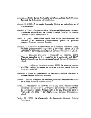 Mendoza, J. (1993). Curso de derecho penal venezolano. Parte General.
Tomos I, II y III. Caracas: Librería Destino.
Miranda, M. (1999). El concepto de prueba ilícita y su tratamiento en el
proceso penal.
Modolell, J. (2002). Persona jurídica y Responsabilidad penal: algunos
problemas dogmáticos y de política criminal. Caracas: Facultad de
Ciencias Jurídicas y Políticas UCV.
Molina, R. (2002). Reflexiones sobre una visión constitucional del
proceso y su tendencia jurisprudencial ¿hacia un gobierno
judicial?. Caracas: Ediciones Paredes.
Monagas, O. Cuestiones fundamentales en el derecho probatorio (2005).
Pruebas, procedimientos especiales y ejecución penal. VII y VIII
Jornadas de derecho procesal penal. Caracas: Publicaciones UCAB.
__________. Detención preventiva y Presunción de inocencia (2001).
Algunos aspectos en la evaluación de la aplicación del COPP:
Cuartas jornadas de derecho procesal penal. Caracas: Publicaciones
UCAB.
___________. La libertad durante el proceso (2002). La segunda reforma
al COPP: quintas jornadas de derecho procesal penal. Caracas:
Publicaciones UCAB.
Montañés, M. (1999). La presunción de inocencia: análisis doctrinal y
Jurisprudencial. Pamplona: Aranzadi.
Montero, J. (1997). Principios del proceso penal: una explicación basada
en la razón. Valencia: Tirant lo Blanch.
Morais, M. Adolescentes en conflicto con la Ley penal. Responsabilidad,
sanciones y ejecución en la Ley Orgánica para la Protección del Niño y
del Adolescente (2000). Introducción a la Ley Orgánica para la
Protección del Niño y del Adolescente. Caracas: Publicaciones
UCAB.
Paolini, M. (1993). La Presunción de Inocencia. Caracas: Editorial
Buchivacoa.
 