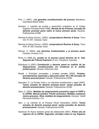 Picó, J. (1997). Las garantías constitucionales del proceso. Barcelona:
José María Bosch Editor.
Quintero, J. Libertad de prueba y apreciación probatoria en el Código
Orgánico Procesal Penal (1998). Revista de las Primeras Jornadas de
derecho procesal penal sobre el nuevo proceso penal. Caracas:
Publicaciones UCAB.
Ramírez & Garay (Comp.). (2003). Jurisprudencia Ramírez & Garay. Tomo
CCI. N° 201. Caracas: Autor.
Ramírez & Garay (Comp.). (2003). Jurisprudencia Ramírez & Garay. Tomo
CCII. N° 202. Caracas: Autor.
Richani, S. (2004). Los derechos fundamentales y el proceso penal.
Caracas: Livrosca, C.A.
Rives, A. (1999). La prueba en el proceso penal: doctrina de la Sala
Segunda del Tribunal Supremo (3ª ed.). Pamplona: Aranzadi.
Rodríguez, A. (2001). Constitución y derecho penal: un análisis de las
disposiciones constitucionales con incidencia en el ámbito
jurídico-penal. Caracas: Ediciones Liber.
Rosell, J. Principios procesales y pruebas penales (2005). Pruebas,
procedimientos especiales y ejecución penal. VII y VIII Jornadas de
derecho procesal penal. Caracas: Publicaciones UCAB.
Saavedra, E. La Prueba ilícita y su reproche constitucional y legal (2003).
Temas actuales de derecho procesal penal: sextas jornadas de
derecho procesal penal. Caracas: Publicaciones UCAB.
Saca, C. (2004). Medidas de aseguramiento preventivo según el COPP y
la LOPNA. Manual práctico. Prisión preventiva. Medidas cautelares
menos gravosas. Otras medidas de aseguramiento. Caracas: Vadell
Hermanos Editores, C.A.
Sain, J. La Libertad en el Proceso Penal Venezolano (2003). Temas
actuales de derecho procesal penal: sextas jornadas de derecho
procesal penal. Caracas: Publicaciones UCAB.
Sandoval, M. Nuevo derecho penal del adolescente (2001). Primer año de
vigencia de la LOPNA. Segundas Jornadas sobre la Ley Orgánica
 