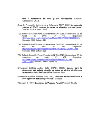 para la Protección del Niño y del Adolescente. Caracas:
Publicaciones UCAB.
Sosa, C. Presunción de inocencia y Reforma al COPP (2002). La segunda
reforma al COPP: quintas jornadas de derecho procesal penal.
Caracas: Publicaciones UCAB.
TSJ. Sala de Casación Penal. Expediente Nº C03-0065. Sentencia de 27 de
marzo de 2003. Nº 113. Disponible:
http://www.tsj.gov.ve/decisiones/scp/Marzo/113-270303-C030065.htm
[Consulta: 2006, Octubre 02].
TSJ. Sala de Casación Penal. Expediente Nº C03-0047. Sentencia de 25 de
abril de 2003. Nº 159. Disponible:
http://www.tsj.gov.ve/decisiones/scp/Abril/159-250403-C030047.htm
[Consulta: 2006, Octubre 02].
TSJ. Sala de Casación Penal. Expediente Nº C04-0323. Sentencia de 16 de
noviembre de 2004. Nº 432. Disponible:
http://www.tsj.gov.ve/decisiones/scp/Noviembre/432-161104-
C040323.htm [Consulta: 2006, Octubre 02].
Universidad Católica Andrés Bello (UCAB). (1997). Manual para la
elaboración del trabajo especial de grado en el área de Derecho
para optar al título de Especialista. Caracas: Autor.
Universidad Nacional Abierta (UNA). (2003). Técnicas de documentación e
investigación I: Estudios generales I. Caracas.
Villamizar, J. (1997). Lecciones del Proceso Penal (3ª reimp.). Mérida.
 