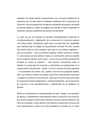 esperaba con aquél expreso reconocimiento; son el simple resultado de la
ignorancia que se tiene sobre el verdadero significado de la “presunción de
inocencia”, la poca preparación de algunos operadores de justicia y la desidia
de quienes debieron y deben encargarse de entender y hacer comprender el
contenido, alcance y sentido de ese derecho fundamental.
Lo cierto es que de continuar la situación precedentemente transcrita, la
constitucionalización y legalización de la presunción de inocencia quedará
como letra muerta, volviéndose a abrir paso a la presunción de culpabilidad
que imperaba bajo el Código de Enjuiciamiento Criminal. Por ello, quienes
han escrito sobre el tema sostienen que urge no una reforma legislativa –
que ya se produjo –, sino una reforma orgánica, cultural, personal y mental.
Y, como quiera que toda reforma implica un conocimiento previo de aquello
que se pretende adoptar como nuevo – que es lo que permite precisamente
formarse un criterio al respecto –, sólo teniendo conocimiento sobre el
derecho a la presunción de inocencia y entendiendo sus implicaciones en el
proceso penal, las personas – partes o no de un proceso de esta naturaleza
–, los operadores de justicia, etc.; podrán a tono con los progresos legales,
abrir sus mentes al cambio en cuestión, para final y efectivamente reconocer
y respetar la “presunción de inocencia”. Este sería el primer paso para lograr
la congruencia entre la legalización y constitucionalización de la presunción
de inocencia y las representaciones y expectativas de la población en
general.
Motiva en consecuencia el emprendimiento de este Trabajo, una aspiración
de aportar y complementar conocimientos sobre la presunción de inocencia,
que sirvan de alguna manera para impulsar el cambio cultural necesario a los
fines de consolidar y hacer efectivo, ese derecho a presumirse inocente que
tiene toda persona a quien se le haya imputado la comisión de un hecho
 