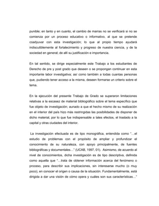 punible; en tanto y en cuanto, el cambio de marras no se verificará si no se
comienza por un proceso educativo o informativo, al que se pretende
coadyuvar con esta investigación; lo que al propio tiempo ayudará
indiscutiblemente al fortalecimiento y progreso de nuestra ciencia, y de la
sociedad en general; de allí su justificación e importancia.
En tal sentido, se dirige especialmente este Trabajo a los estudiantes de
Derecho de pre y post grado que deseen o se propongan continuar en esta
importante labor investigativa; así como también a todas cuantas personas
que, pudiendo tener acceso a la misma, deseen formarse un criterio sobre el
tema.
En la ejecución del presente Trabajo de Grado se superaron limitaciones
relativas a la escasez de material bibliográfico sobre el tema específico que
fue objeto de investigación; aunado a que el hecho mismo de su realización
en el interior del país hizo más restringidas las posibilidades de disponer de
dicho material, por lo que fue indispensable a tales efectos, el traslado a la
capital y otras ciudades del interior.
La investigación efectuada es de tipo monográfica, entendida como “…el
estudio de problemas con el propósito de ampliar y profundizar el
conocimiento de su naturaleza, con apoyo principalmente, de fuentes
bibliográficas y documentales…” (UCAB, 1997, 01). Asimismo, de acuerdo al
nivel de conocimientos, dicha investigación es de tipo descriptiva, definida
como aquella que “…trata de obtener información acerca del fenómeno o
proceso, para describir sus implicaciones, sin interesarse mucho (o muy
poco), en conocer el origen o causa de la situación. Fundamentalmente, está
dirigida a dar una visión de cómo opera y cuáles son sus características…”
 
