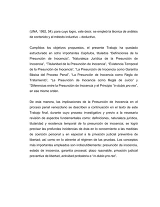 (UNA, 1992, 54); para cuyo logro, vale decir, se empleó la técnica de análisis
de contenido y el método inductivo – deductivo.
Cumplidos los objetivos propuestos, el presente Trabajo ha quedado
estructurado en ocho importantes Capítulos, titulados “Definiciones de la
Presunción de Inocencia”, “Naturaleza Jurídica de la Presunción de
Inocencia”, “Titularidad de la Presunción de Inocencia”, “Existencia Temporal
de la Presunción de Inocencia”, “La Presunción de Inocencia como Garantía
Básica del Proceso Penal”, “La Presunción de Inocencia como Regla de
Tratamiento”, “La Presunción de Inocencia como Regla de Juicio” y
“Diferencias entre la Presunción de Inocencia y el Principio “in dubio pro reo”,
en ese mismo orden.
De esta manera, las implicaciones de la Presunción de Inocencia en el
proceso penal venezolano se describen a continuación en el texto de este
Trabajo final, durante cuyo proceso investigativo y previo a la necesaria
revisión de aspectos fundamentales como: definiciones, naturaleza jurídica,
titularidad y existencia temporal de la presunción de inocencia; se logró
precisar las profundas incidencias de ésta en lo concerniente a las medidas
de coerción personal y en especial a la privación judicial preventiva de
libertad; así como en lo atinente al régimen de las pruebas. Los conceptos
más importantes empleados son indiscutiblemente: presunción de inocencia,
estado de inocencia, garantía procesal, plazo razonable, privación judicial
preventiva de libertad, actividad probatoria e “in dubio pro reo”.
 
