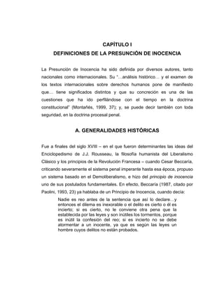 CAPÍTULO I
DEFINICIONES DE LA PRESUNCIÓN DE INOCENCIA
La Presunción de Inocencia ha sido definida por diversos autores, tanto
nacionales como internacionales. Su “…análisis histórico… y el examen de
los textos internacionales sobre derechos humanos pone de manifiesto
que… tiene significados distintos y que su concreción es una de las
cuestiones que ha ido perfilándose con el tiempo en la doctrina
constitucional” (Montañés, 1999, 37); y, se puede decir también con toda
seguridad, en la doctrina procesal penal.
A. GENERALIDADES HISTÓRICAS
Fue a finales del siglo XVIII – en el que fueron determinantes las ideas del
Enciclopedismo de J.J. Rousseau, la filosofía humanista del Liberalismo
Clásico y los principios de la Revolución Francesa – cuando Cesar Beccaría,
criticando severamente el sistema penal imperante hasta esa época, propuso
un sistema basado en el Demoliberalismo, e hizo del principio de inocencia
uno de sus postulados fundamentales. En efecto, Beccaría (1987, citado por
Paolini, 1993, 23) ya hablaba de un Principio de Inocencia, cuando decía:
Nadie es reo antes de la sentencia que así lo declare…y
entonces el dilema es inexorable o el delito es cierto o él es
incierto; si es cierto, no le conviene otra pena que la
establecida por las leyes y son inútiles los tormentos, porque
es inútil la confesión del reo; si es incierto no se debe
atormentar a un inocente, ya que es según las leyes un
hombre cuyos delitos no están probados.
 