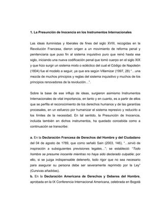1. La Presunción de Inocencia en los Instrumentos Internacionales
Las ideas iluministas y liberales de fines del siglo XVIII, recogidas en la
Revolución Francesa, dieron origen a un movimiento de reforma penal y
penitenciaria que puso fin al sistema inquisitivo puro que reinó hasta ese
siglo, iniciando una nueva codificación penal que tomó cuerpo en el siglo XIX
y que hizo surgir un sistema mixto o ecléctico del cual el Código de Napoleón
(1804) fue el modelo a seguir, ya que era según Villamizar (1997, 28) “…una
mezcla de muchos principios y reglas del sistema inquisitivo y muchos de los
principios renovadores de la revolución…”.
Sobre la base de ese influjo de ideas, surgieron asimismo Instrumentos
Internacionales de vital importancia, en tanto y en cuanto, es a partir de ellos
que se perfila el reconocimiento de los derechos humanos y de las garantías
procesales, en un esfuerzo por humanizar el sistema represivo y reducirlo a
los límites de la necesidad. En tal sentido, la Presunción de Inocencia,
incluida también en dichos instrumentos, ha quedado concebida como a
continuación se transcribe:
a. En la Declaración Francesa de Derechos del Hombre y del Ciudadano
del 04 de agosto de 1789, que como señaló Sain (2003, 146), “…sirvió de
inspiración a subsiguientes previsiones legales…”; se estableció: “Todo
hombre se presume inocente mientras no haya sido declarado culpable; por
ello, si se juzga indispensable detenerlo, todo rigor que no sea necesario
para asegurar su persona debe ser severamente reprimido por la Ley”
(Cursivas añadidas).
b. En la Declaración Americana de Derechos y Deberes del Hombre,
aprobada en la IX Conferencia Internacional Americana, celebrada en Bogotá
 