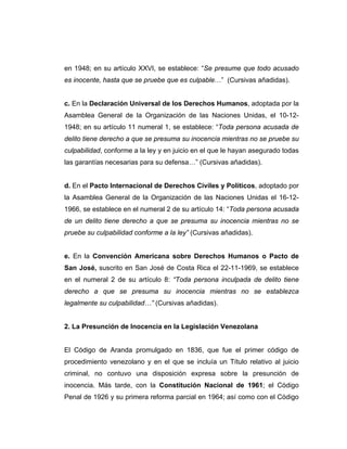 en 1948; en su artículo XXVI, se establece: “Se presume que todo acusado
es inocente, hasta que se pruebe que es culpable…” (Cursivas añadidas).
c. En la Declaración Universal de los Derechos Humanos, adoptada por la
Asamblea General de la Organización de las Naciones Unidas, el 10-12-
1948; en su artículo 11 numeral 1, se establece: “Toda persona acusada de
delito tiene derecho a que se presuma su inocencia mientras no se pruebe su
culpabilidad, conforme a la ley y en juicio en el que le hayan asegurado todas
las garantías necesarias para su defensa…” (Cursivas añadidas).
d. En el Pacto Internacional de Derechos Civiles y Políticos, adoptado por
la Asamblea General de la Organización de las Naciones Unidas el 16-12-
1966, se establece en el numeral 2 de su artículo 14: “Toda persona acusada
de un delito tiene derecho a que se presuma su inocencia mientras no se
pruebe su culpabilidad conforme a la ley” (Cursivas añadidas).
e. En la Convención Americana sobre Derechos Humanos o Pacto de
San José, suscrito en San José de Costa Rica el 22-11-1969, se establece
en el numeral 2 de su artículo 8: “Toda persona inculpada de delito tiene
derecho a que se presuma su inocencia mientras no se establezca
legalmente su culpabilidad…” (Cursivas añadidas).
2. La Presunción de Inocencia en la Legislación Venezolana
El Código de Aranda promulgado en 1836, que fue el primer código de
procedimiento venezolano y en el que se incluía un Título relativo al juicio
criminal, no contuvo una disposición expresa sobre la presunción de
inocencia. Más tarde, con la Constitución Nacional de 1961; el Código
Penal de 1926 y su primera reforma parcial en 1964; así como con el Código
 