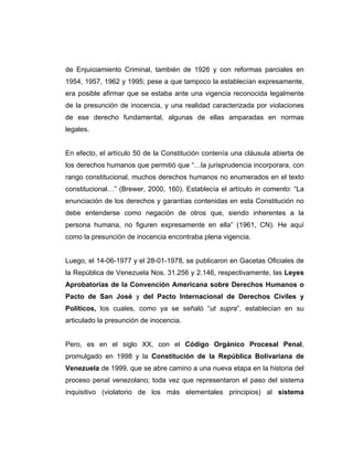 de Enjuiciamiento Criminal, también de 1926 y con reformas parciales en
1954, 1957, 1962 y 1995; pese a que tampoco la establecían expresamente,
era posible afirmar que se estaba ante una vigencia reconocida legalmente
de la presunción de inocencia, y una realidad caracterizada por violaciones
de ese derecho fundamental, algunas de ellas amparadas en normas
legales.
En efecto, el artículo 50 de la Constitución contenía una cláusula abierta de
los derechos humanos que permitió que “…la jurisprudencia incorporara, con
rango constitucional, muchos derechos humanos no enumerados en el texto
constitucional…” (Brewer, 2000, 160). Establecía el artículo in comento: “La
enunciación de los derechos y garantías contenidas en esta Constitución no
debe entenderse como negación de otros que, siendo inherentes a la
persona humana, no figuren expresamente en ella” (1961, CN). He aquí
como la presunción de inocencia encontraba plena vigencia.
Luego, el 14-06-1977 y el 28-01-1978, se publicaron en Gacetas Oficiales de
la República de Venezuela Nos. 31.256 y 2.146, respectivamente, las Leyes
Aprobatorias de la Convención Americana sobre Derechos Humanos o
Pacto de San José y del Pacto Internacional de Derechos Civiles y
Políticos, los cuales, como ya se señaló “ut supra”, establecían en su
articulado la presunción de inocencia.
Pero, es en el siglo XX, con el Código Orgánico Procesal Penal,
promulgado en 1998 y la Constitución de la República Bolivariana de
Venezuela de 1999, que se abre camino a una nueva etapa en la historia del
proceso penal venezolano; toda vez que representaron el paso del sistema
inquisitivo (violatorio de los más elementales principios) al sistema
 
